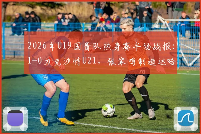 2026年U19国青队热身赛半场战报：1-0力克沙特U21，张家鸣制造达哈尔关键乌龙