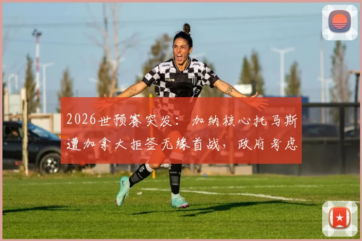 2026世预赛突发：加纳核心托马斯遭加拿大拒签无缘首战，政府考虑提起诉讼，球员签证问题引关注