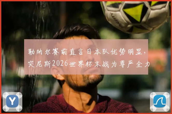 勒纳尔赛前直言日本队优势明显,突尼斯2026世界杯末战为尊严全力出击,技战术与心态深度解析