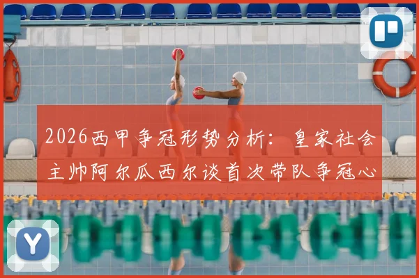 2026西甲争冠形势分析：皇家社会主帅阿尔瓜西尔谈首次带队争冠心路，深度解读西蒙尼鲜明执教风格与战术博弈