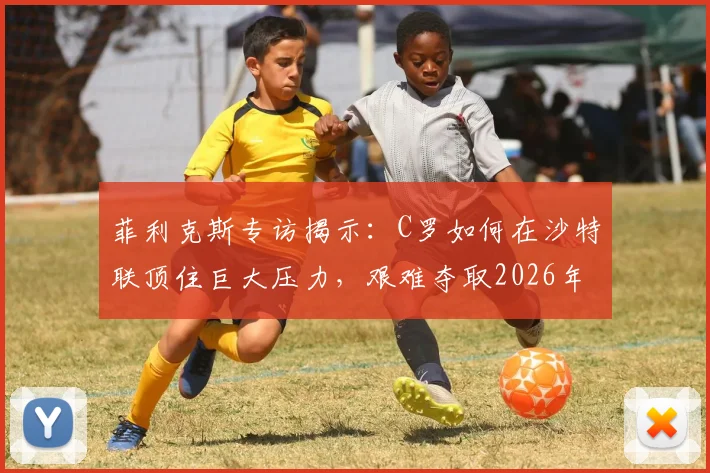 菲利克斯专访揭示：C罗如何在沙特联顶住巨大压力，艰难夺取2026年阿拉冠冠军？