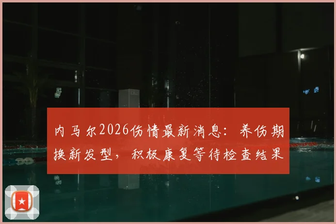 内马尔2026伤情最新消息:养伤期换新发型,积极康复等待检查结果,能否随队训练成焦点
