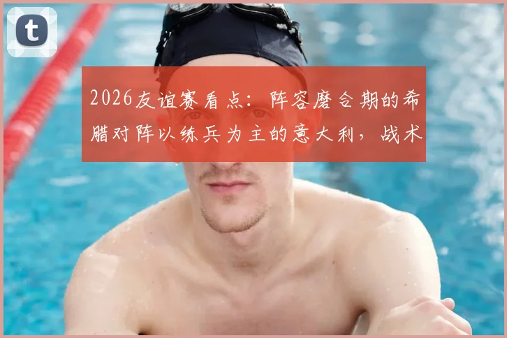 2026友谊赛看点:阵容磨合期的希腊对阵以练兵为主的意大利,战术与状态成关键