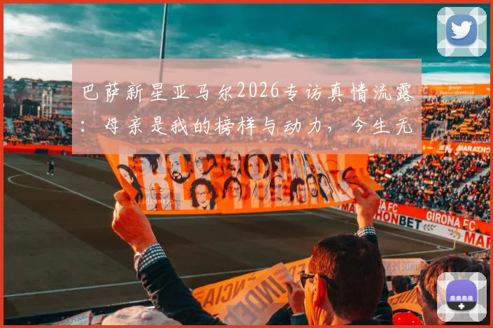 巴萨新星亚马尔2026专访真情流露：母亲是我的榜样与动力，今生无以回报深沉母爱
