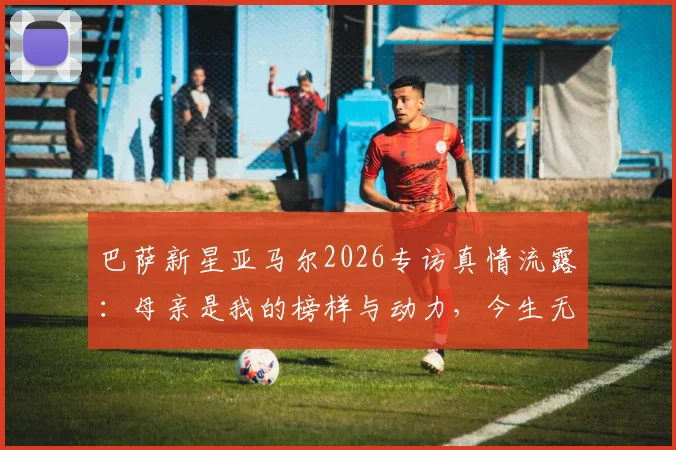 巴萨新星亚马尔2026专访真情流露:母亲是我的榜样与动力,今生无以回报深沉母爱