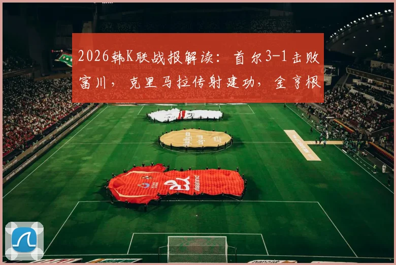 2026韩K联战报解读：首尔3-1击败富川，克里马拉传射建功，金亨根重伤离场引关注
