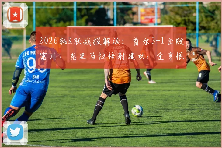 2026韩K联战报解读:首尔3-1击败富川,克里马拉传射建功,金亨根重伤离场引关注