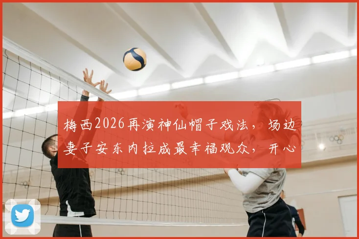 梅西2026再演神仙帽子戏法，场边妻子安东内拉成最幸福观众，开心瞬间全记录