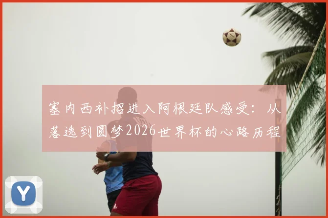 塞内西补招进入阿根廷队感受：从落选到圆梦2026世界杯的心路历程全解析