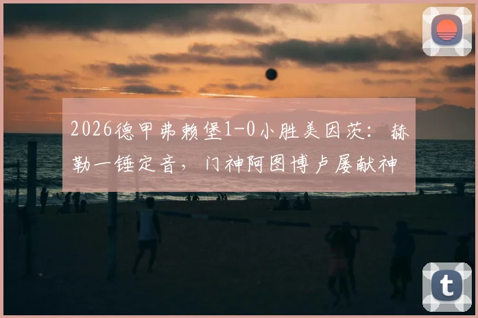 2026德甲弗赖堡1-0小胜美因茨：赫勒一锤定音，门神阿图博卢屡献神扑锁定胜局