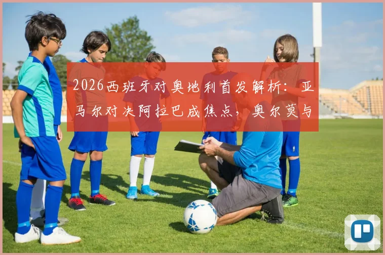 2026西班牙对奥地利首发解析：亚马尔对决阿拉巴成焦点，奥尔莫与莱默中场较量定胜负，附全场回放观看指南