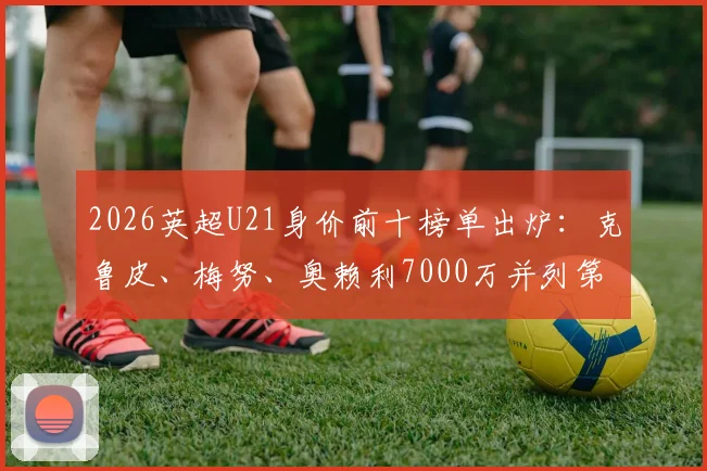 2026英超U21身价前十榜单出炉：克鲁皮、梅努、奥赖利7000万并列第二，解析其潜力与市场价值