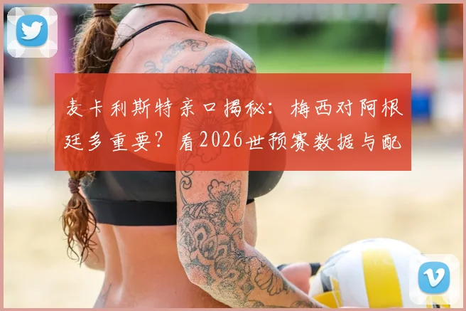 麦卡利斯特亲口揭秘：梅西对阿根廷多重要？看2026世预赛数据与配合就懂了