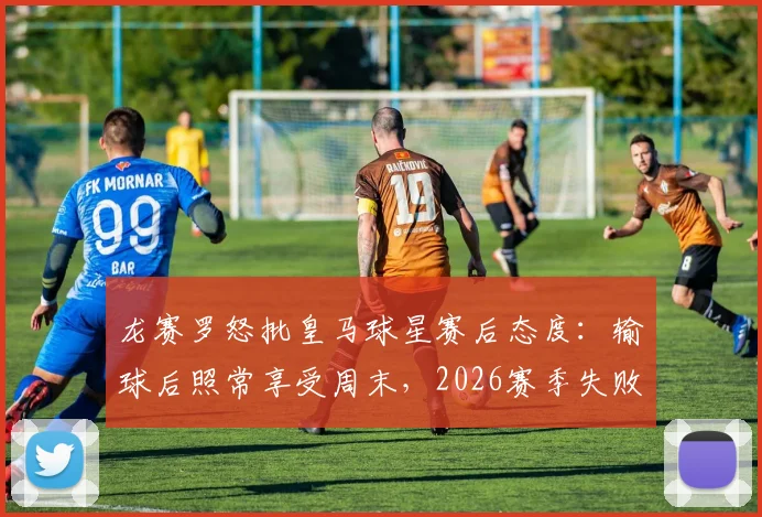 龙赛罗怒批皇马球星赛后态度：输球后照常享受周末，2026赛季失败阴影何在？