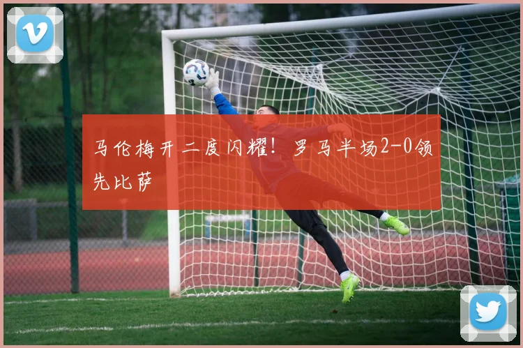 马伦梅开二度闪耀!罗马半场2-0领先比萨