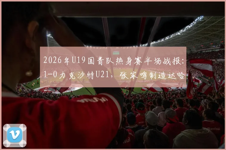 2026年U19国青队热身赛半场战报:1-0力克沙特U21,张家鸣制造达哈尔关键乌龙