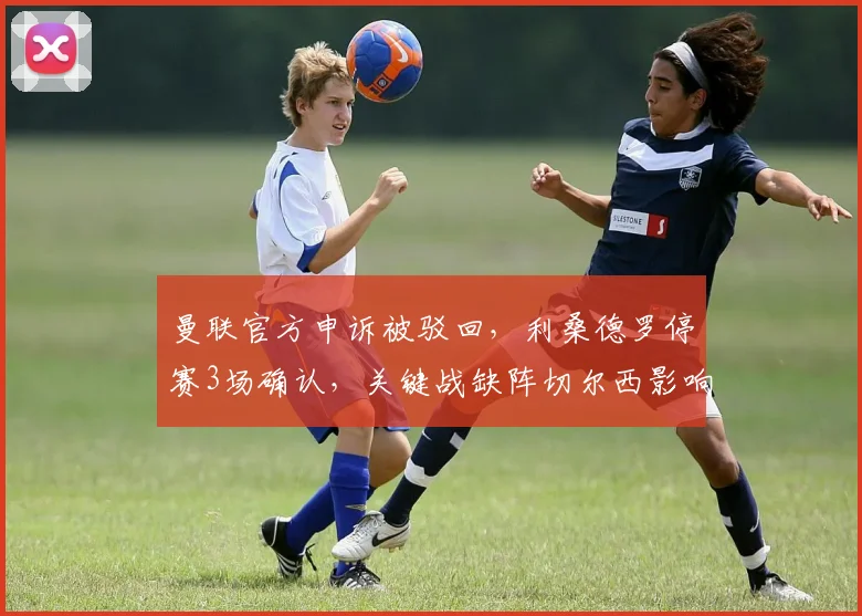 曼联官方申诉被驳回，利桑德罗停赛3场确认，关键战缺阵切尔西影响几何？