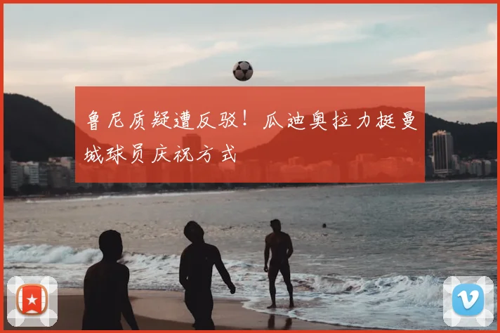 鲁尼质疑遭反驳！瓜迪奥拉力挺曼城球员庆祝方式
