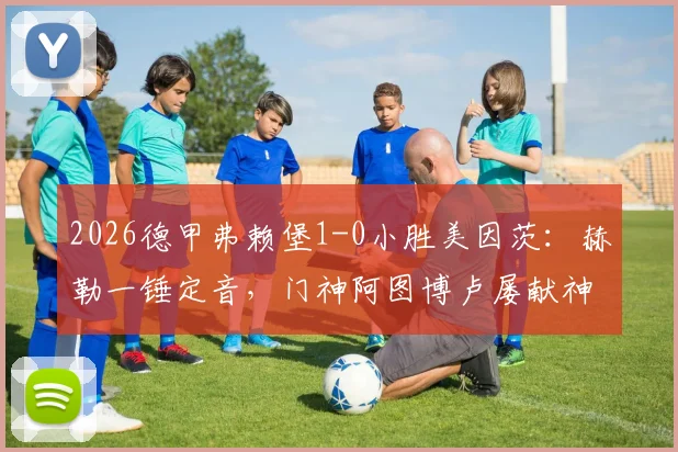 2026德甲弗赖堡1-0小胜美因茨:赫勒一锤定音,门神阿图博卢屡献神扑锁定胜局
