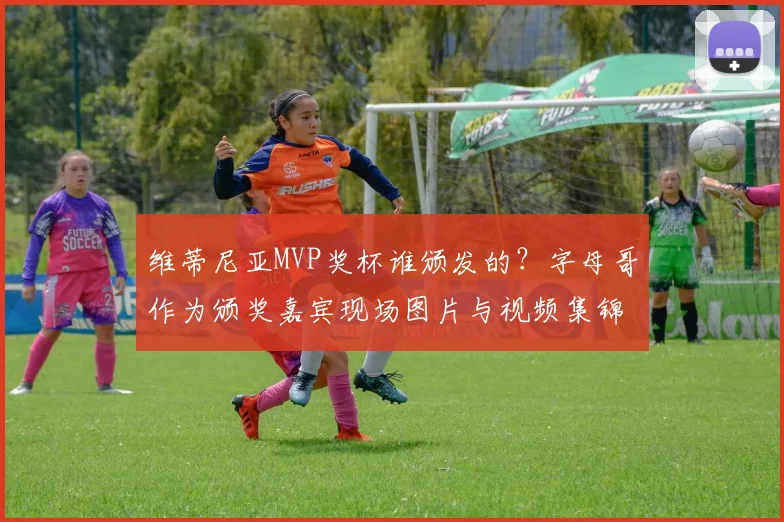 维蒂尼亚MVP奖杯谁颁发的？字母哥作为颁奖嘉宾现场图片与视频集锦