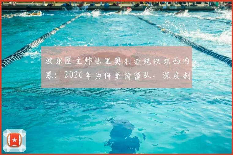 波尔图主帅法里奥利拒绝切尔西内幕:2026年为何坚持留队,深度剖析其执教理念与未来