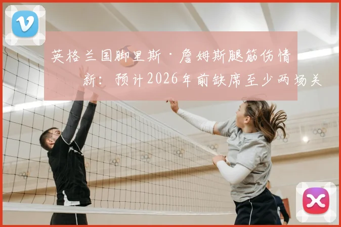 英格兰国脚里斯·詹姆斯腿筋伤情更新：预计2026年前缺席至少两场关键赛事，对切尔西防线影响几何？