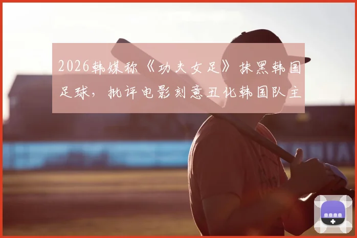 2026韩媒称《功夫女足》抹黑韩国足球，批评电影刻意丑化韩国队主打“犯规战术”引争议