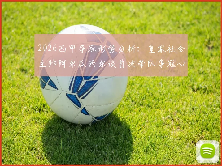 2026西甲争冠形势分析:皇家社会主帅阿尔瓜西尔谈首次带队争冠心路,深度解读西蒙尼鲜明执教风格与战术博弈