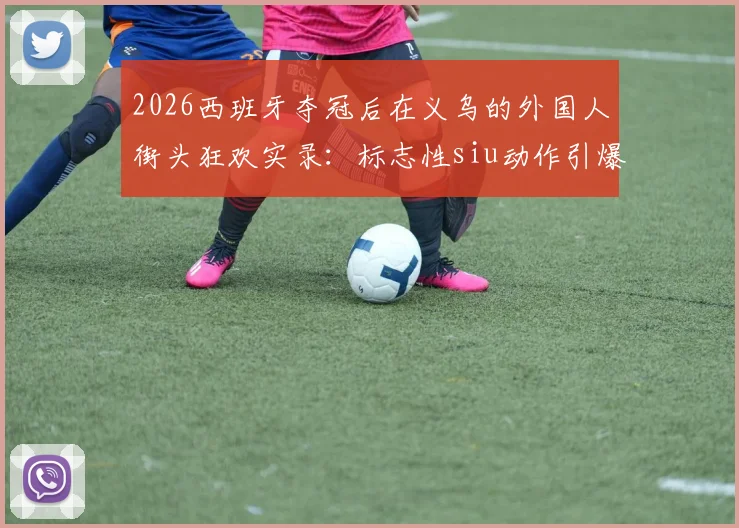 2026西班牙夺冠后在义乌的外国人街头狂欢实录：标志性siu动作引爆欢乐现场视频