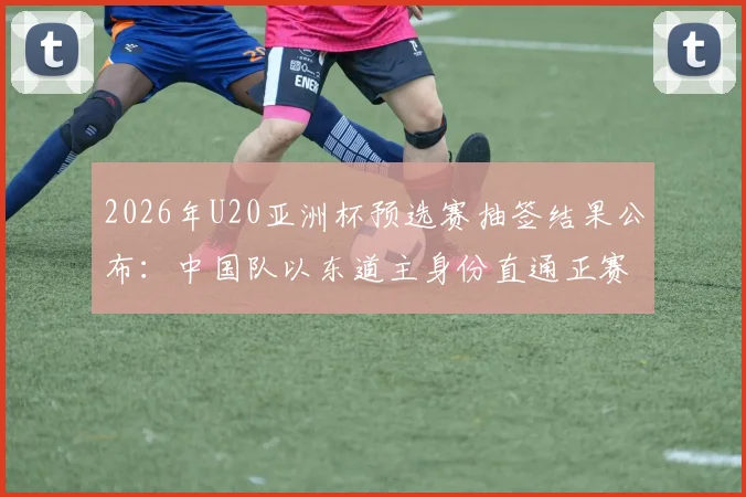 2026年U20亚洲杯预选赛抽签结果公布:中国队以东道主身份直通正赛,各队分组赛程一览