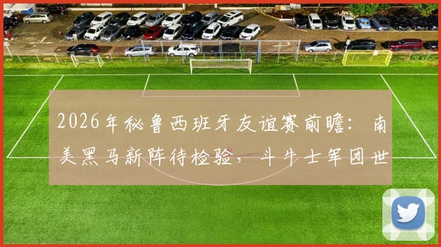 2026年秘鲁西班牙友谊赛前瞻:南美黑马新阵待检验,斗牛士军团世界第二寻求正名