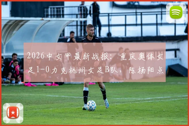 2026中女甲最新战报：重庆奥体女足1-0力克杭州女足B队，陈杨阳点射制胜，附联赛积分榜解读