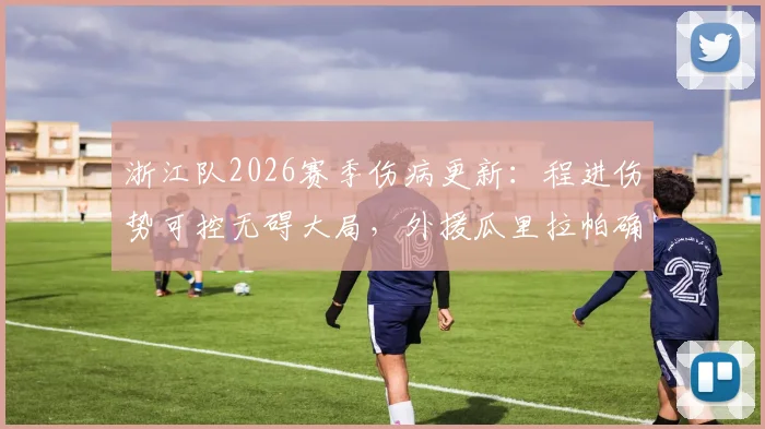 浙江队2026赛季伤病更新：程进伤势可控无碍大局，外援瓜里拉帕确认缺席本轮联赛