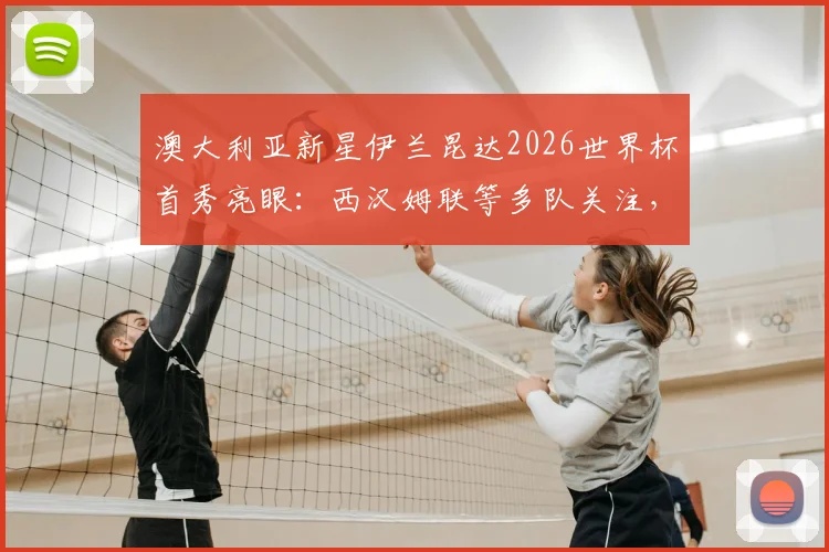 澳大利亚新星伊兰昆达2026世界杯首秀亮眼：西汉姆联等多队关注，技术特点与未来转会前景深度分析