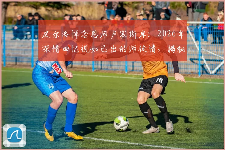 皮尔洛悼念恩师卢塞斯库:2026年深情回忆视如己出的师徒情,揭秘其为何永怀感谢