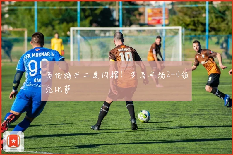 马伦梅开二度闪耀！罗马半场2-0领先比萨