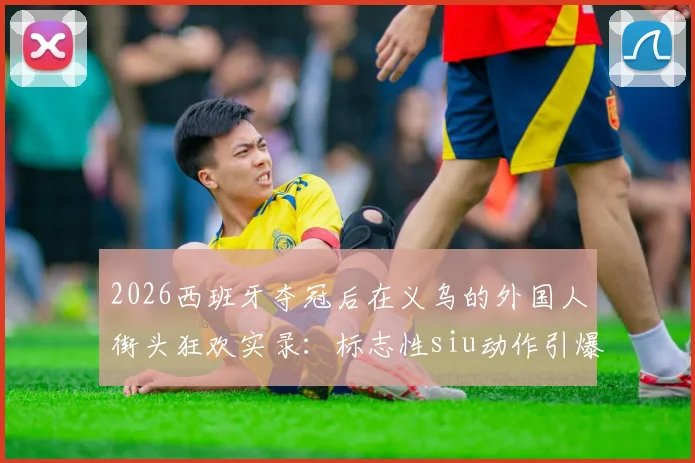 2026西班牙夺冠后在义乌的外国人街头狂欢实录：标志性siu动作引爆欢乐现场视频