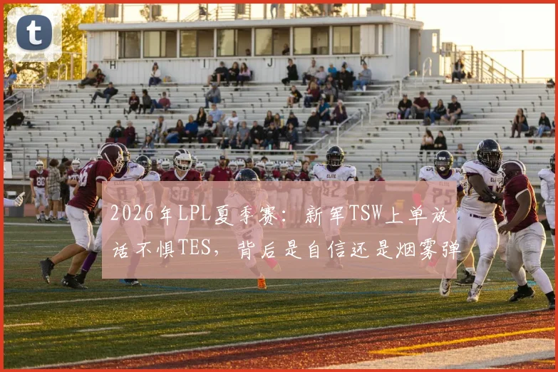 2026年LPL夏季赛:新军TSW上单放话不惧TES,背后是自信还是烟雾弹?全面解析两队实力对比