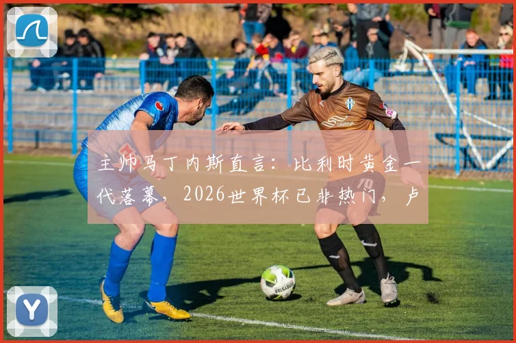 主帅马丁内斯直言:比利时黄金一代落幕,2026世界杯已非热门,卢卡库状态回升成最大惊喜