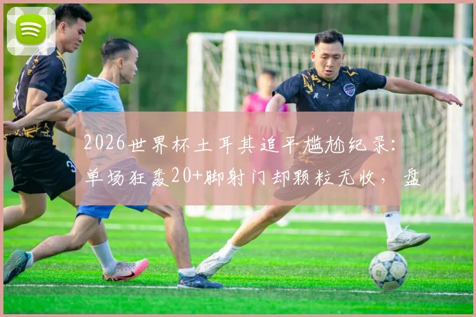 2026世界杯土耳其追平尴尬纪录：单场狂轰20+脚射门却颗粒无收，盘点足坛那些“只开花不结果”的经典战役