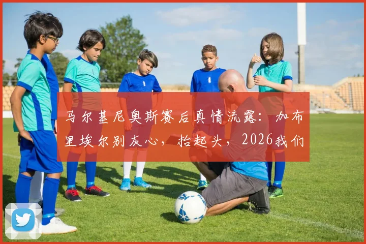 马尔基尼奥斯赛后真情流露：加布里埃尔别灰心，抬起头，2026我们全队都需要你挺身而出