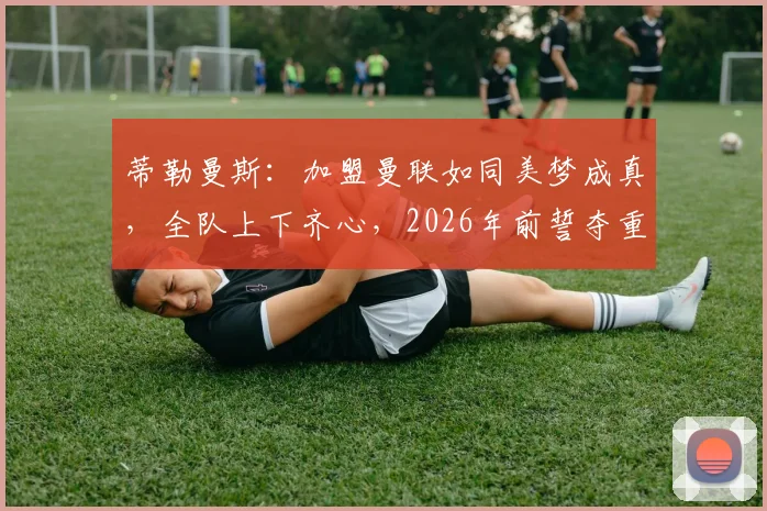 蒂勒曼斯：加盟曼联如同美梦成真，全队上下齐心，2026年前誓夺重磅冠军，目标明确剑指巅峰