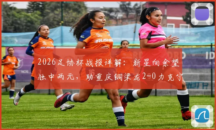 2026足协杯战报详解：新星向余望独中两元，助重庆铜梁龙2-0力克宁波，晋级前景与球队短板全解析