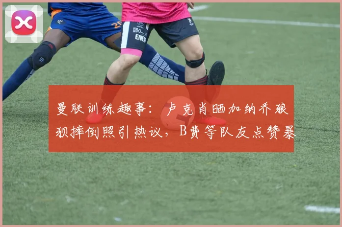 曼联训练趣事：卢克肖晒加纳乔狼狈摔倒照引热议，B费等队友点赞暴露队内氛围