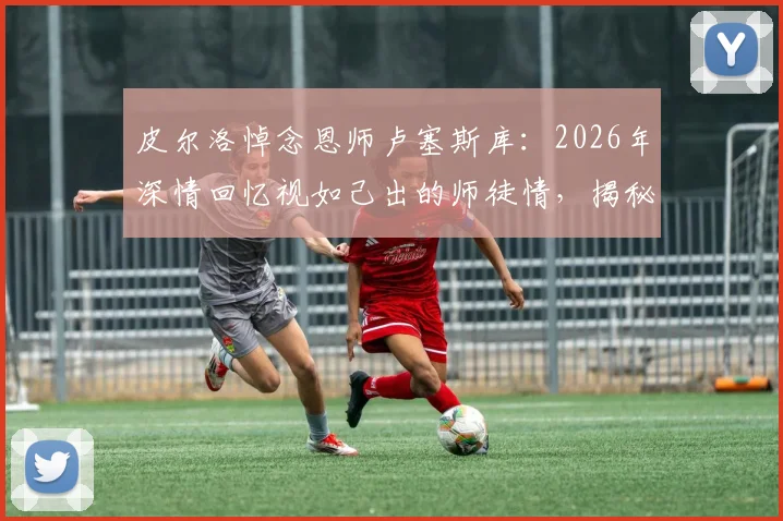 皮尔洛悼念恩师卢塞斯库：2026年深情回忆视如己出的师徒情，揭秘其为何永怀感谢