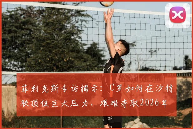 菲利克斯专访揭示:C罗如何在沙特联顶住巨大压力,艰难夺取2026年阿拉冠冠军?