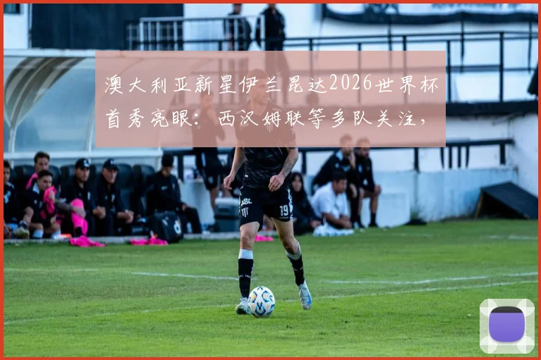 澳大利亚新星伊兰昆达2026世界杯首秀亮眼：西汉姆联等多队关注，技术特点与未来转会前景深度分析