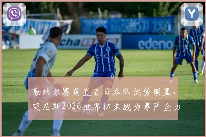 勒纳尔赛前直言日本队优势明显，突尼斯2026世界杯末战为尊严全力出击，技战术与心态深度解析