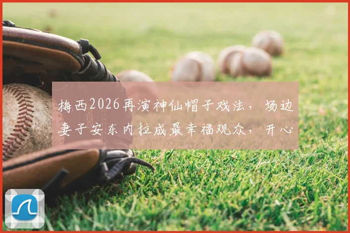 梅西2026再演神仙帽子戏法,场边妻子安东内拉成最幸福观众,开心瞬间全记录