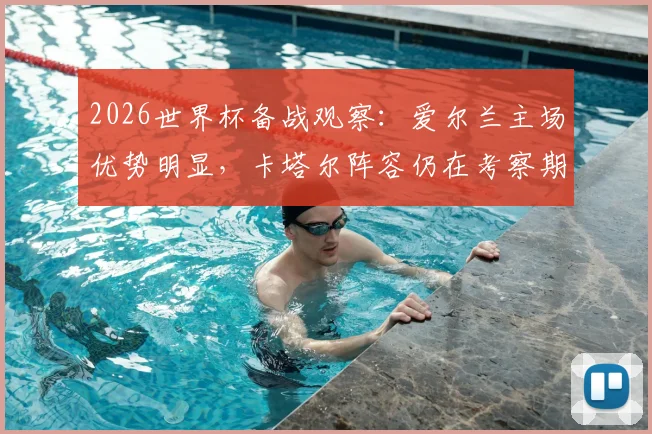 2026世界杯备战观察：爱尔兰主场优势明显，卡塔尔阵容仍在考察期，附双方历史交锋与战术前瞻